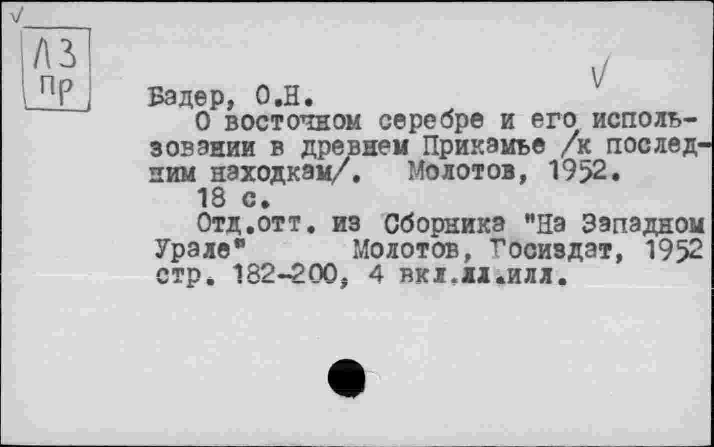 ﻿Бэдер, О.H.
О восточном серебре и его использовании в древнем Прикамье /к последним находкам/. Молотов, 19>2.
18 с.
Отд,отт. из Сборника ’’На Западном Урале" Молотов, Госиздат, 1952 стр. 182-200; 4 вкі.лі.илл.